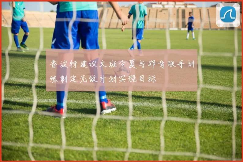 香波特建议文班今夏与邓肯联手训练制定无敌计划实现目标