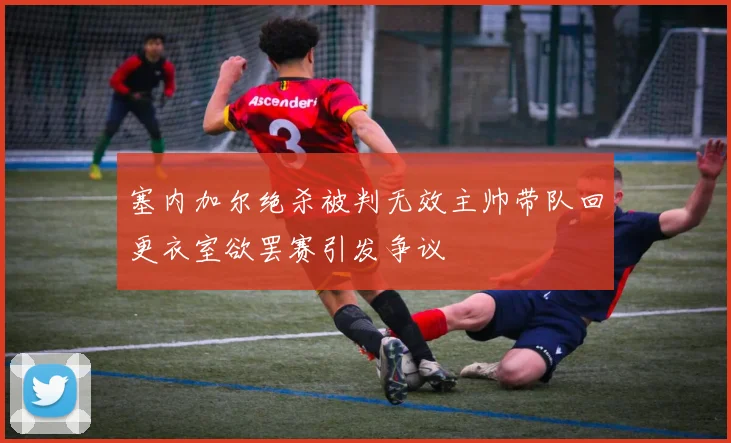 塞内加尔绝杀被判无效主帅带队回更衣室欲罢赛引发争议