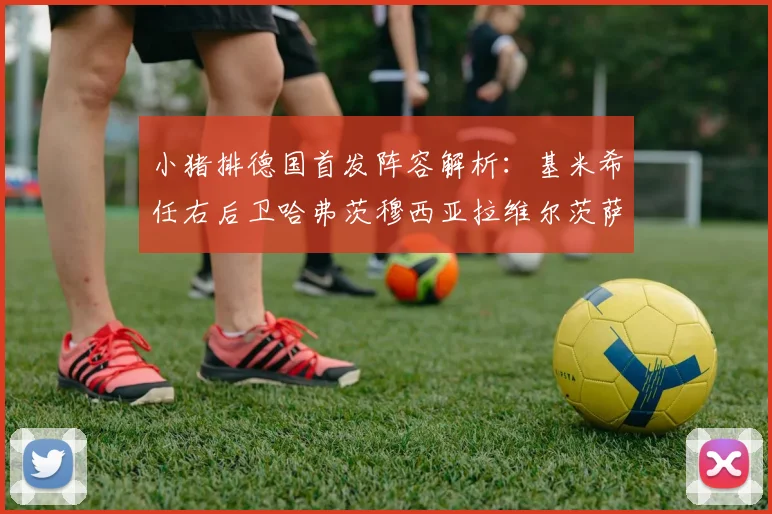 小猪排德国首发阵容解析：基米希任右后卫哈弗茨穆西亚拉维尔茨萨内齐聚一堂
