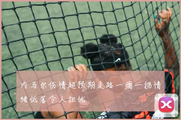 内马尔伤情超预期走路一瘸一拐情绪低落令人担忧