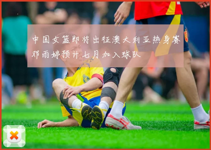 中国女篮即将出征澳大利亚热身赛邓雨婷预计七月加入球队