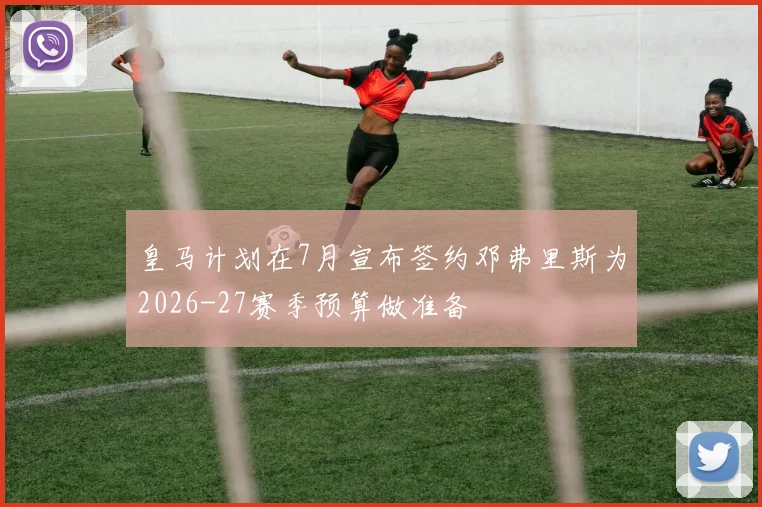 皇马计划在7月宣布签约邓弗里斯为2026-27赛季预算做准备