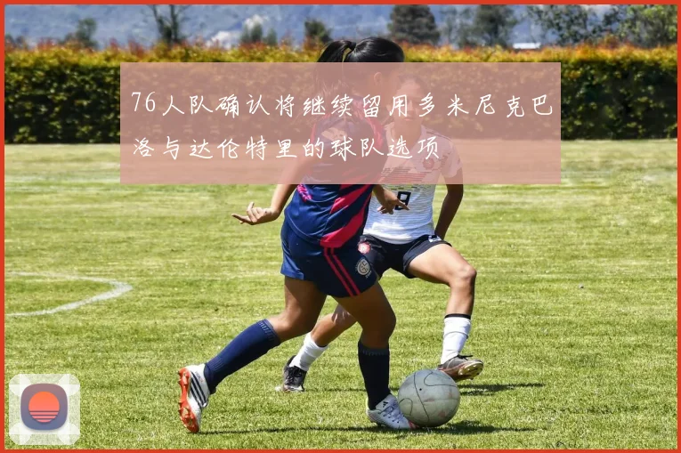 76人队确认将继续留用多米尼克巴洛与达伦特里的球队选项