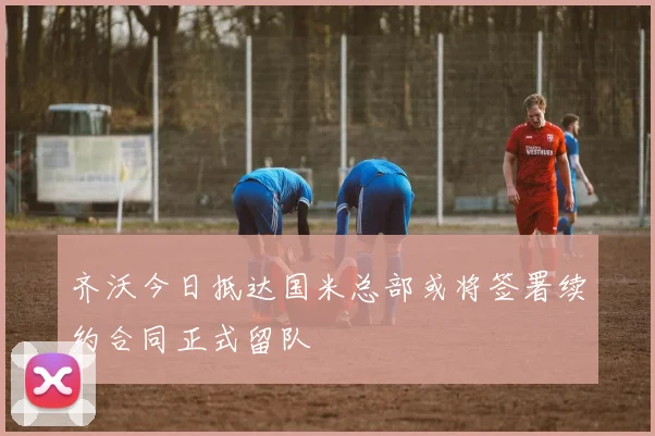 齐沃今日抵达国米总部或将签署续约合同正式留队