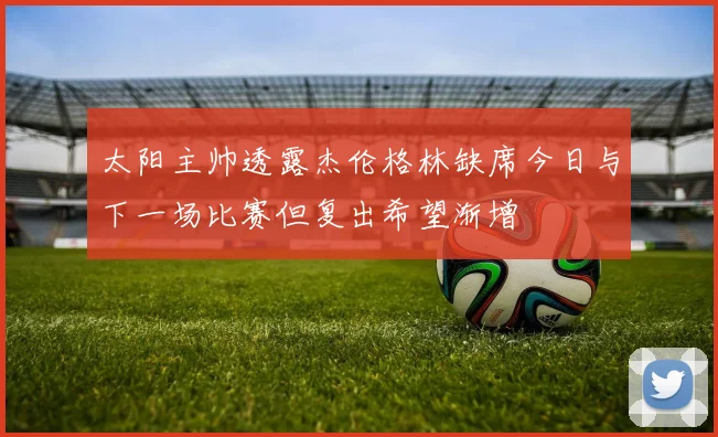 太阳主帅透露杰伦格林缺席今日与下一场比赛但复出希望渐增