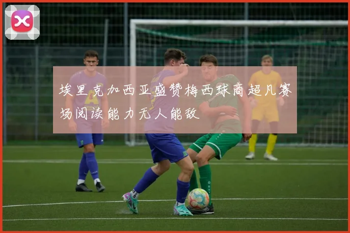 埃里克加西亚盛赞梅西球商超凡赛场阅读能力无人能敌
