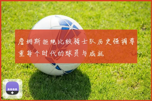 詹姆斯拒绝比较骑士队历史强调尊重每个时代的球员与成就