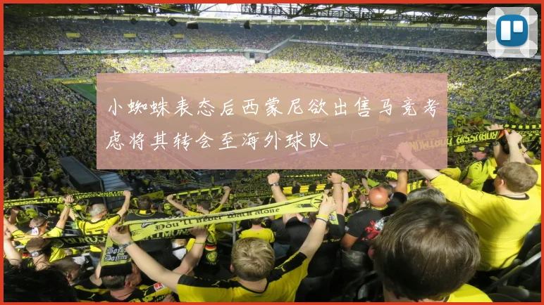小蜘蛛表态后西蒙尼欲出售马竞考虑将其转会至海外球队
