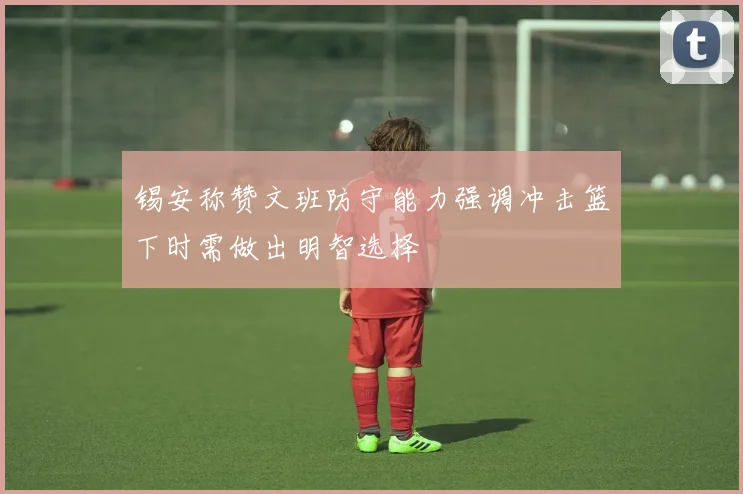 锡安称赞文班防守能力强调冲击篮下时需做出明智选择