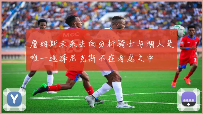 詹姆斯未来去向分析骑士与湖人是唯一选择尼克斯不在考虑之中
