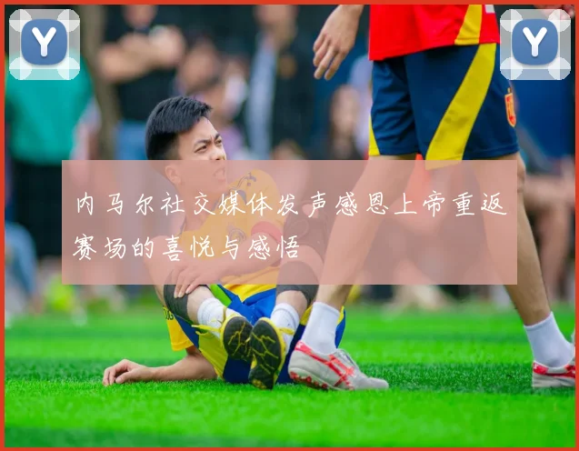 内马尔社交媒体发声感恩上帝重返赛场的喜悦与感悟