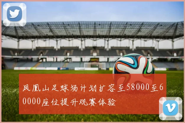 凤凰山足球场计划扩容至58000至60000座位提升观赛体验