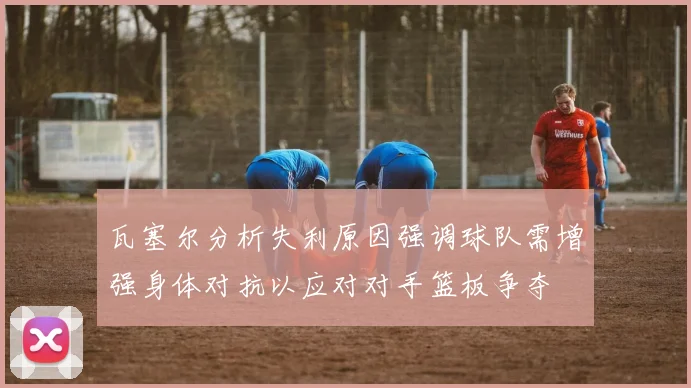 瓦塞尔分析失利原因强调球队需增强身体对抗以应对对手篮板争夺