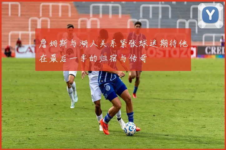 詹姆斯与湖人关系紧张球迷期待他在最后一季的归宿与传奇