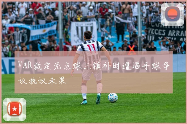 VAR裁定无点球三镇补时遭遇手球争议抗议未果