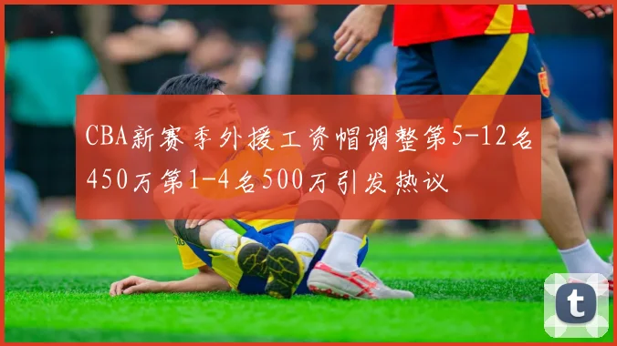 CBA新赛季外援工资帽调整第5-12名450万第1-4名500万引发热议