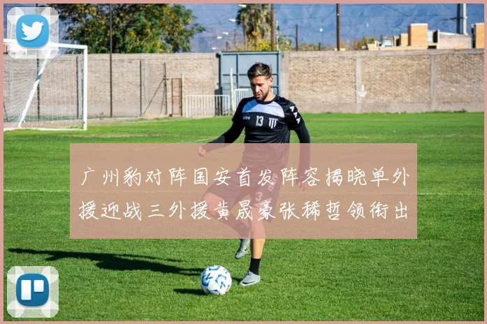 广州豹对阵国安首发阵容揭晓单外援迎战三外援黄晟豪张稀哲领衔出战