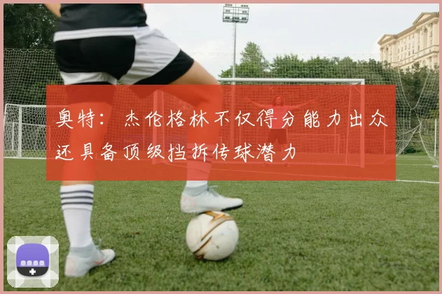 奥特：杰伦格林不仅得分能力出众还具备顶级挡拆传球潜力