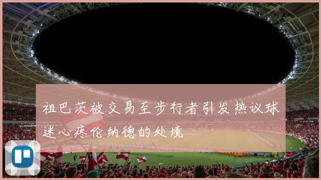 祖巴茨被交易至步行者引发热议球迷心疼伦纳德的处境