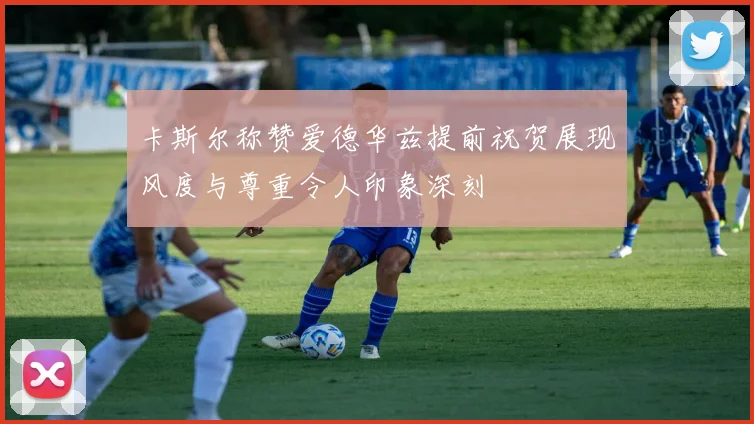 卡斯尔称赞爱德华兹提前祝贺展现风度与尊重令人印象深刻