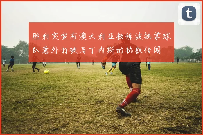 胜利突宣布澳大利亚教练波执掌球队意外打破马丁内斯的执教传闻