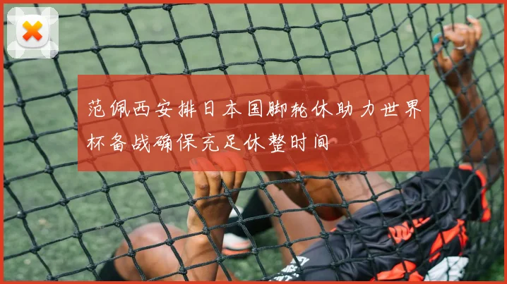 范佩西安排日本国脚轮休助力世界杯备战确保充足休整时间