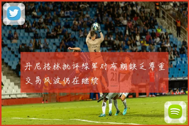 丹尼格林批评绿军对布朗缺乏尊重交易风波仍在继续