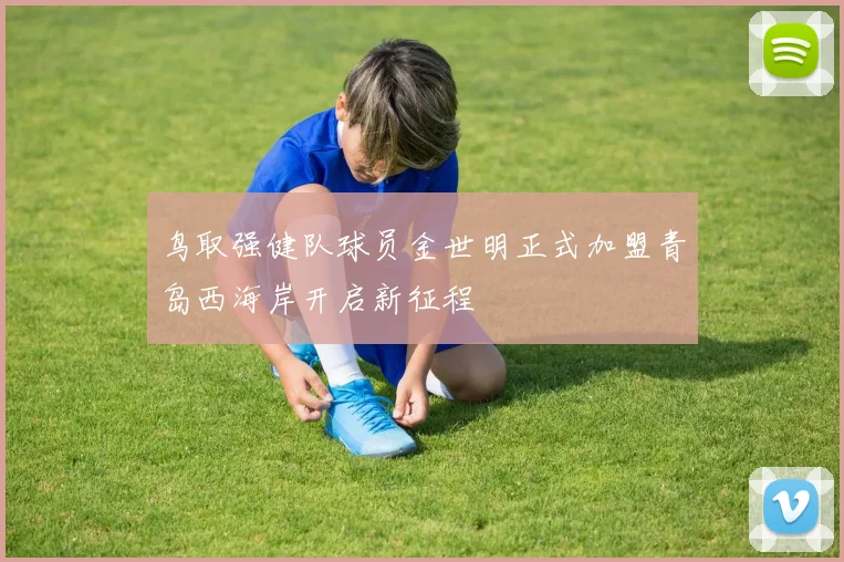 鸟取强健队球员金世明正式加盟青岛西海岸开启新征程